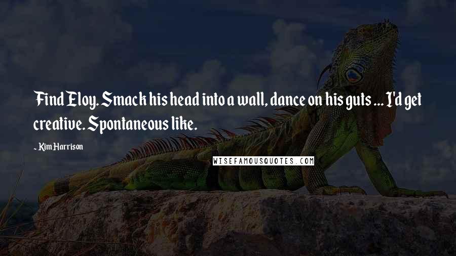 Kim Harrison Quotes: Find Eloy. Smack his head into a wall, dance on his guts ... I'd get creative. Spontaneous like.
