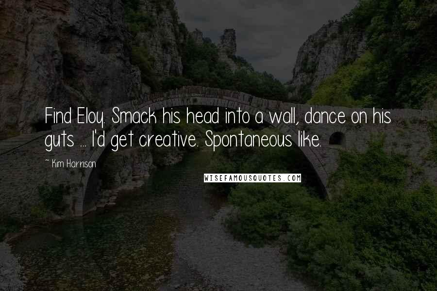 Kim Harrison Quotes: Find Eloy. Smack his head into a wall, dance on his guts ... I'd get creative. Spontaneous like.