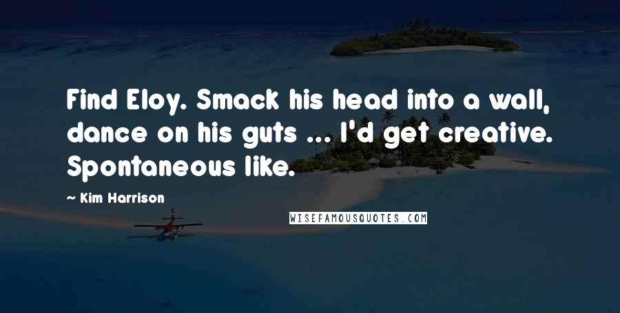 Kim Harrison Quotes: Find Eloy. Smack his head into a wall, dance on his guts ... I'd get creative. Spontaneous like.