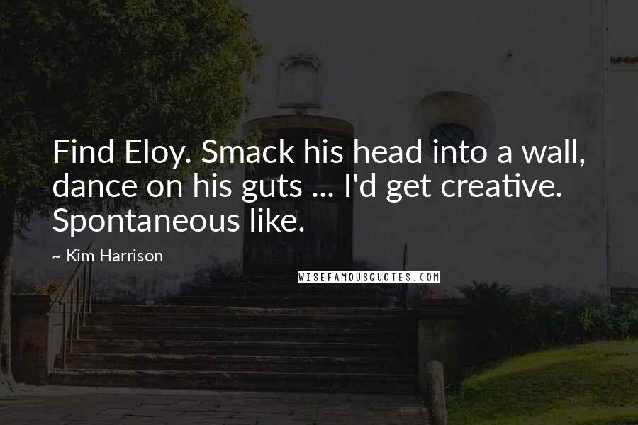 Kim Harrison Quotes: Find Eloy. Smack his head into a wall, dance on his guts ... I'd get creative. Spontaneous like.