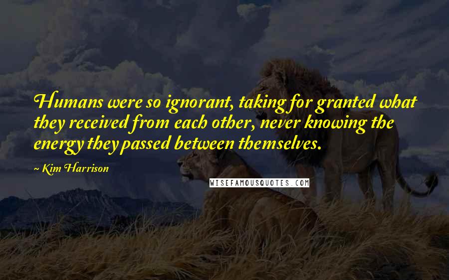 Kim Harrison Quotes: Humans were so ignorant, taking for granted what they received from each other, never knowing the energy they passed between themselves.