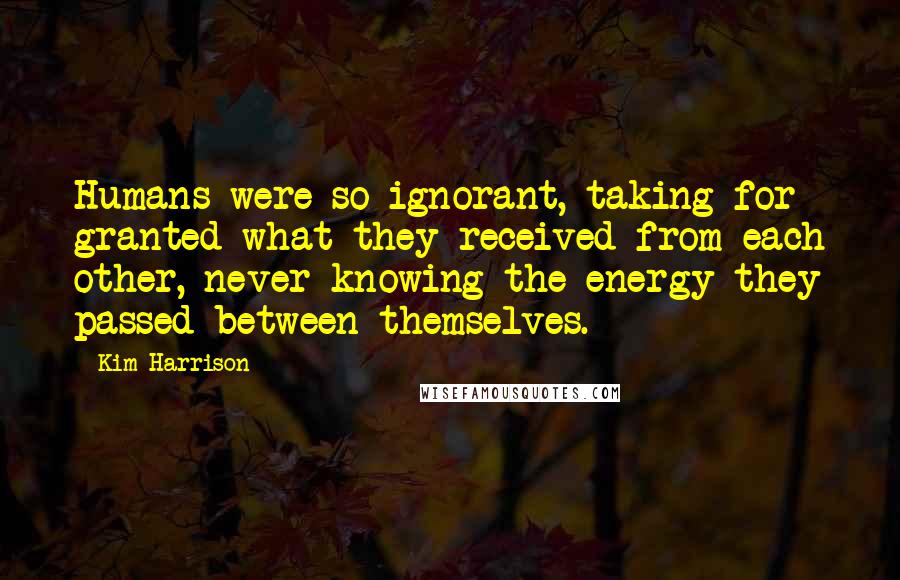 Kim Harrison Quotes: Humans were so ignorant, taking for granted what they received from each other, never knowing the energy they passed between themselves.