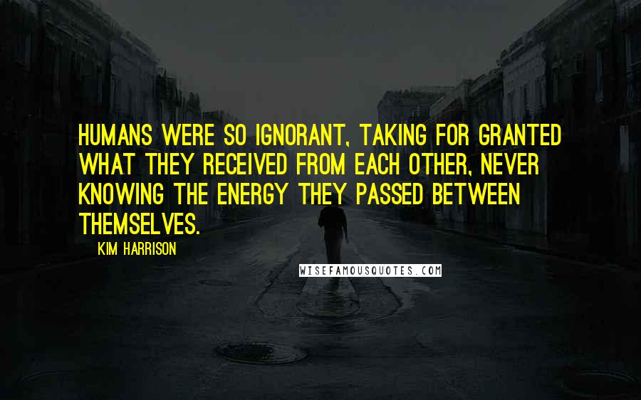 Kim Harrison Quotes: Humans were so ignorant, taking for granted what they received from each other, never knowing the energy they passed between themselves.