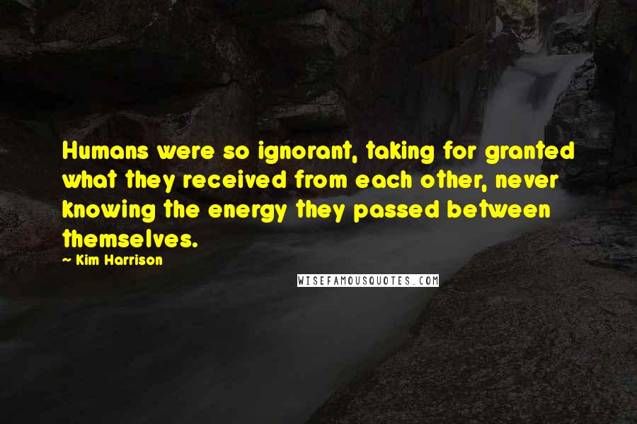 Kim Harrison Quotes: Humans were so ignorant, taking for granted what they received from each other, never knowing the energy they passed between themselves.