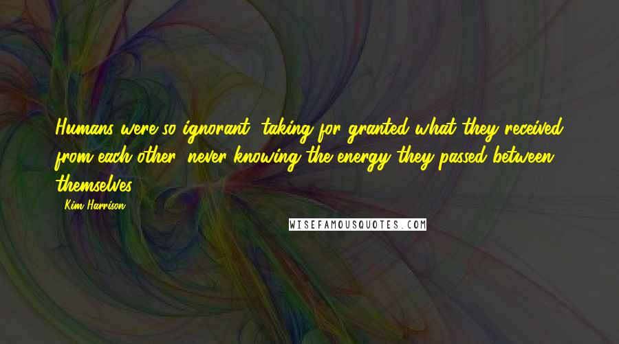 Kim Harrison Quotes: Humans were so ignorant, taking for granted what they received from each other, never knowing the energy they passed between themselves.