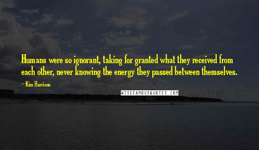 Kim Harrison Quotes: Humans were so ignorant, taking for granted what they received from each other, never knowing the energy they passed between themselves.