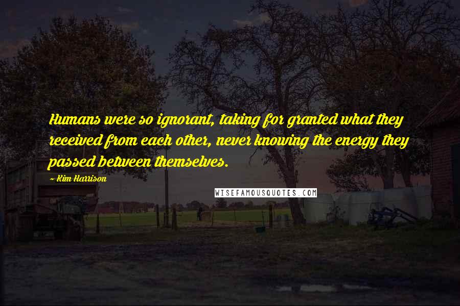 Kim Harrison Quotes: Humans were so ignorant, taking for granted what they received from each other, never knowing the energy they passed between themselves.