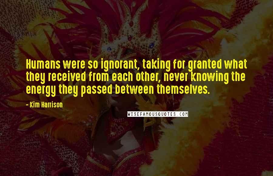Kim Harrison Quotes: Humans were so ignorant, taking for granted what they received from each other, never knowing the energy they passed between themselves.
