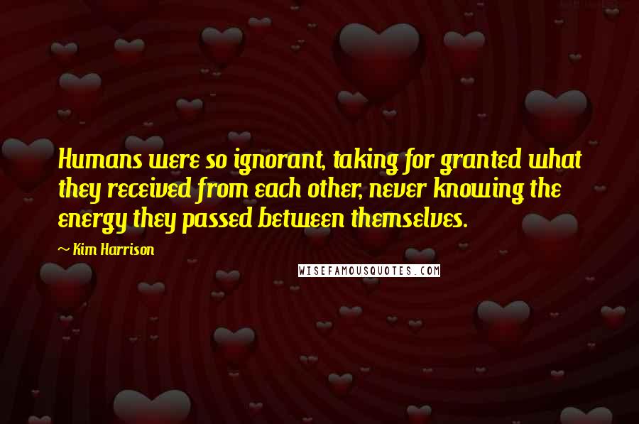 Kim Harrison Quotes: Humans were so ignorant, taking for granted what they received from each other, never knowing the energy they passed between themselves.