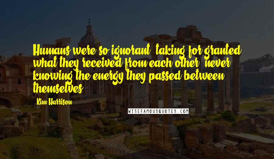 Kim Harrison Quotes: Humans were so ignorant, taking for granted what they received from each other, never knowing the energy they passed between themselves.