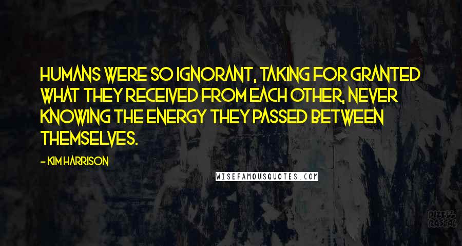 Kim Harrison Quotes: Humans were so ignorant, taking for granted what they received from each other, never knowing the energy they passed between themselves.
