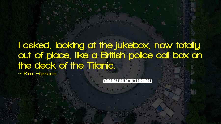 Kim Harrison Quotes: I asked, looking at the jukebox, now totally out of place, like a British police call box on the deck of the Titanic.