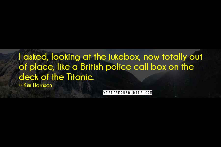 Kim Harrison Quotes: I asked, looking at the jukebox, now totally out of place, like a British police call box on the deck of the Titanic.