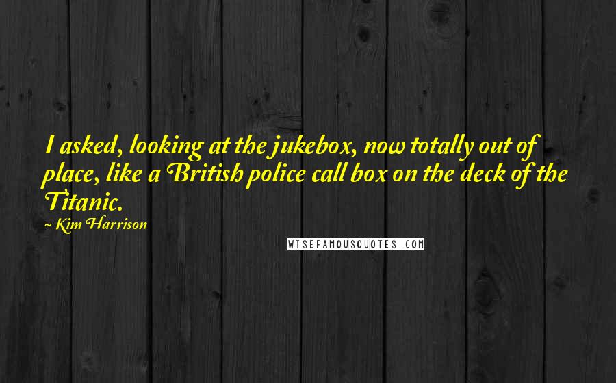 Kim Harrison Quotes: I asked, looking at the jukebox, now totally out of place, like a British police call box on the deck of the Titanic.