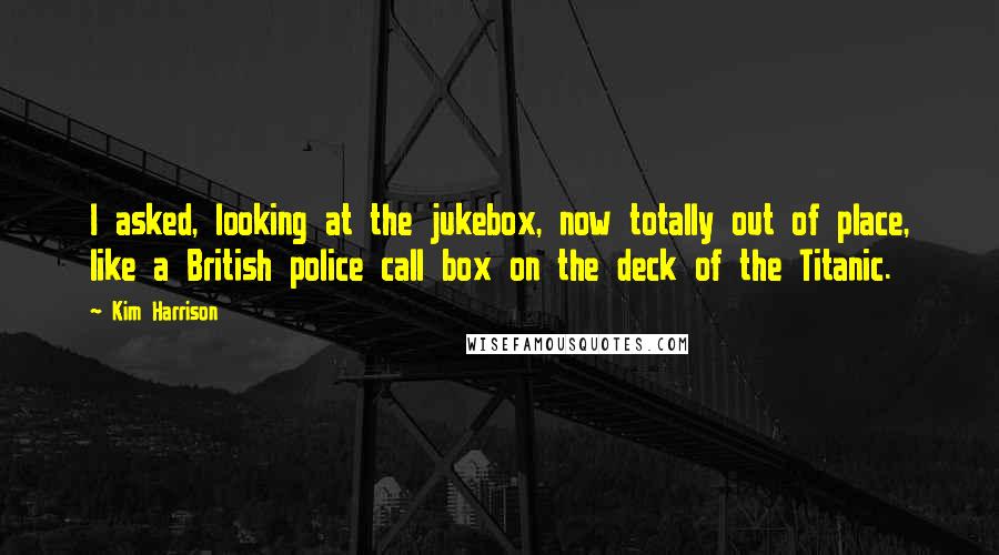 Kim Harrison Quotes: I asked, looking at the jukebox, now totally out of place, like a British police call box on the deck of the Titanic.