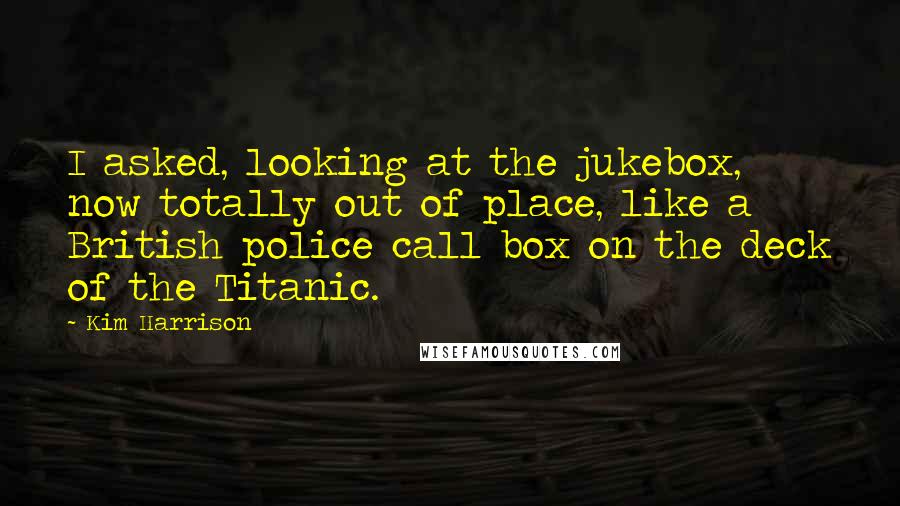 Kim Harrison Quotes: I asked, looking at the jukebox, now totally out of place, like a British police call box on the deck of the Titanic.