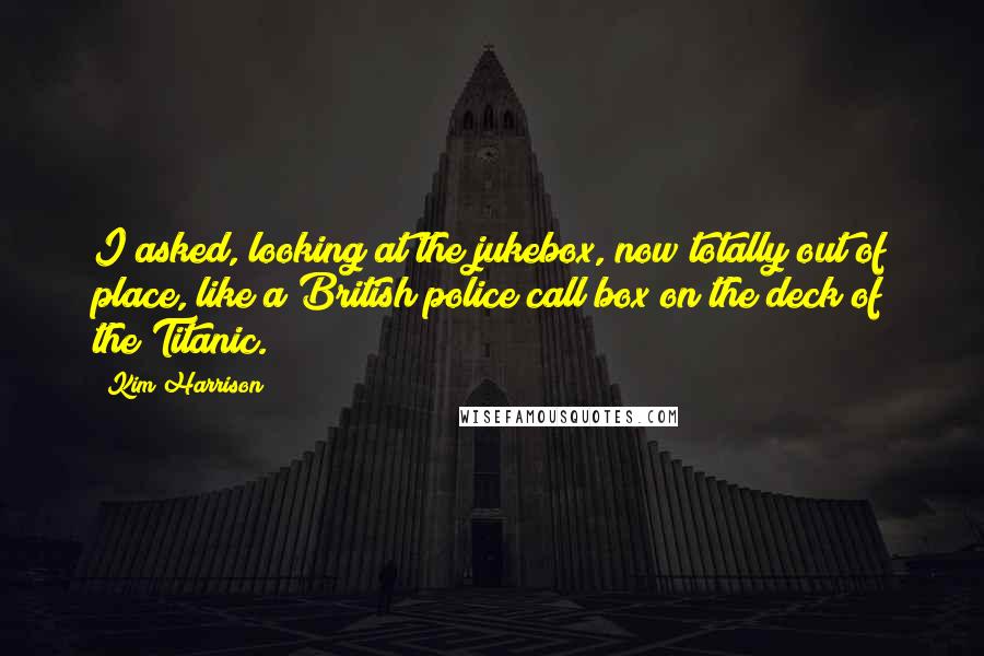 Kim Harrison Quotes: I asked, looking at the jukebox, now totally out of place, like a British police call box on the deck of the Titanic.