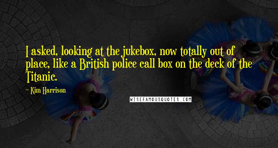 Kim Harrison Quotes: I asked, looking at the jukebox, now totally out of place, like a British police call box on the deck of the Titanic.