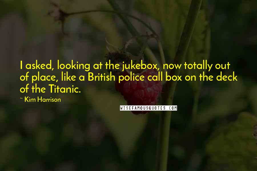 Kim Harrison Quotes: I asked, looking at the jukebox, now totally out of place, like a British police call box on the deck of the Titanic.