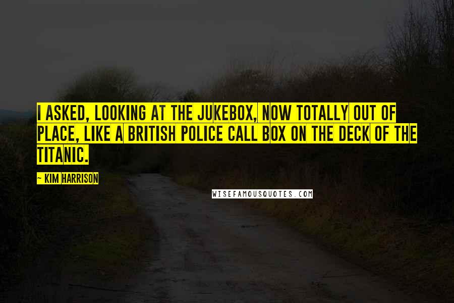 Kim Harrison Quotes: I asked, looking at the jukebox, now totally out of place, like a British police call box on the deck of the Titanic.