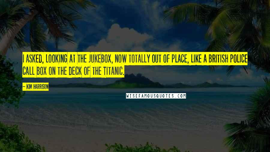 Kim Harrison Quotes: I asked, looking at the jukebox, now totally out of place, like a British police call box on the deck of the Titanic.