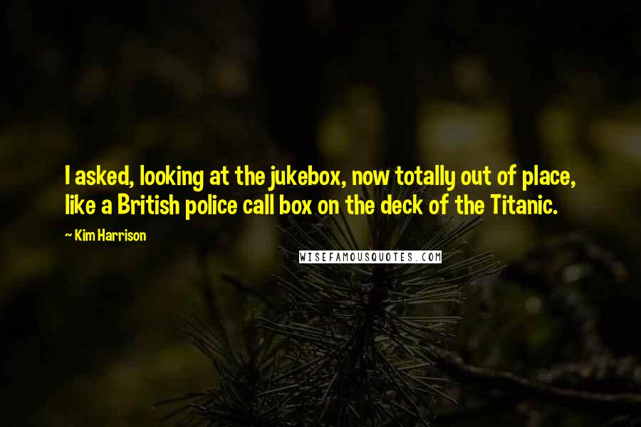 Kim Harrison Quotes: I asked, looking at the jukebox, now totally out of place, like a British police call box on the deck of the Titanic.