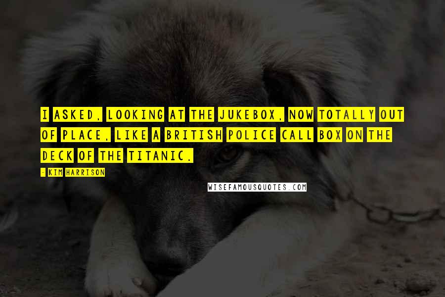 Kim Harrison Quotes: I asked, looking at the jukebox, now totally out of place, like a British police call box on the deck of the Titanic.