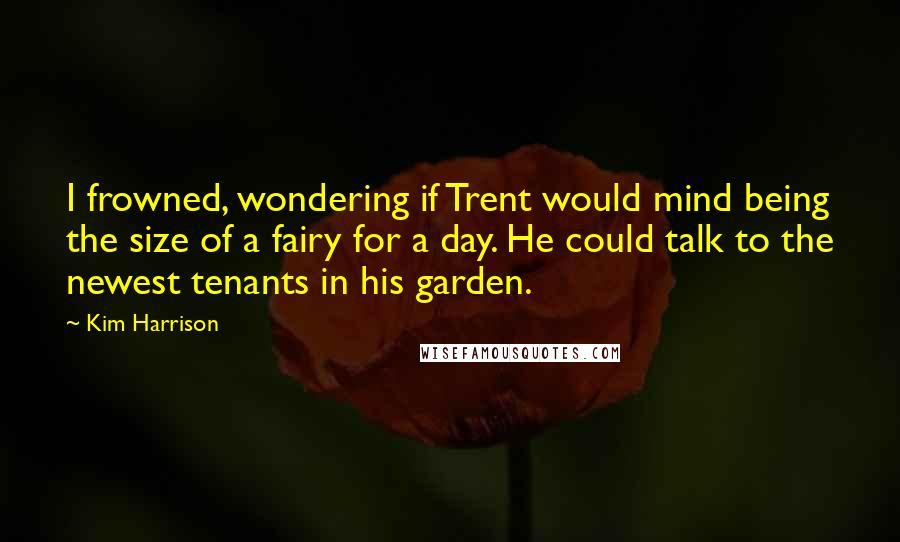 Kim Harrison Quotes: I frowned, wondering if Trent would mind being the size of a fairy for a day. He could talk to the newest tenants in his garden.