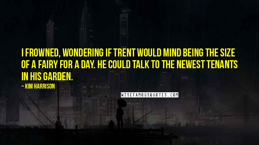 Kim Harrison Quotes: I frowned, wondering if Trent would mind being the size of a fairy for a day. He could talk to the newest tenants in his garden.