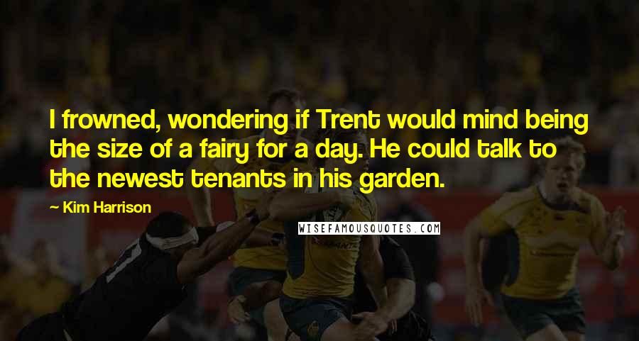 Kim Harrison Quotes: I frowned, wondering if Trent would mind being the size of a fairy for a day. He could talk to the newest tenants in his garden.