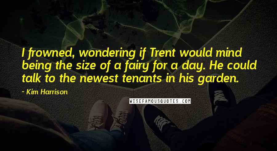 Kim Harrison Quotes: I frowned, wondering if Trent would mind being the size of a fairy for a day. He could talk to the newest tenants in his garden.