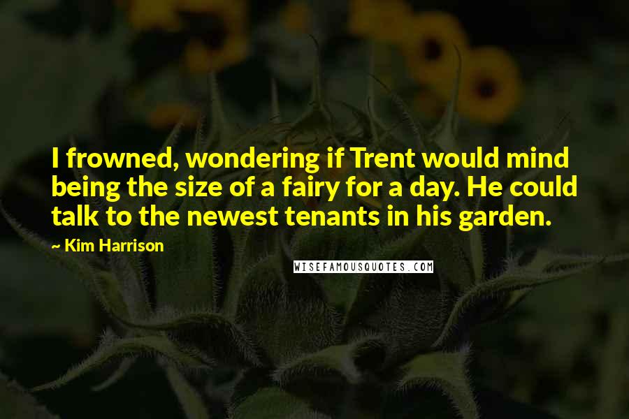 Kim Harrison Quotes: I frowned, wondering if Trent would mind being the size of a fairy for a day. He could talk to the newest tenants in his garden.