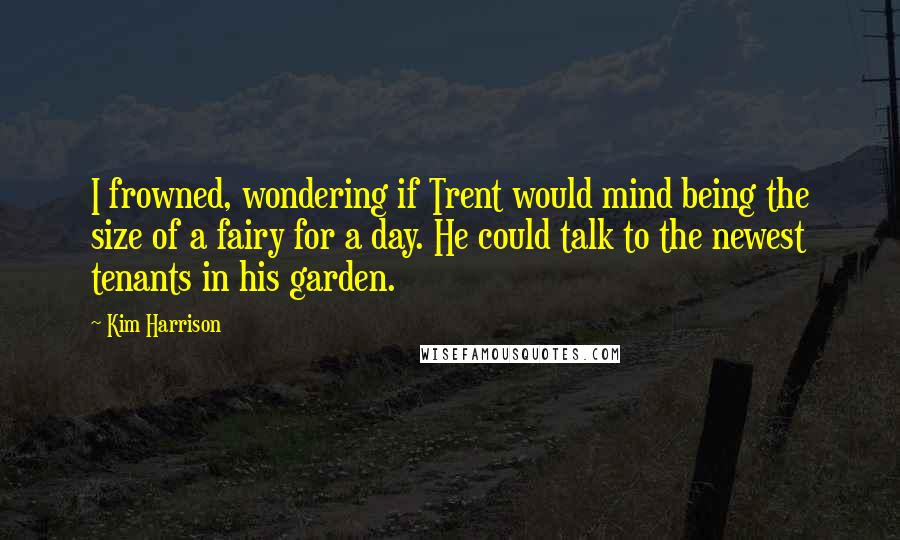 Kim Harrison Quotes: I frowned, wondering if Trent would mind being the size of a fairy for a day. He could talk to the newest tenants in his garden.