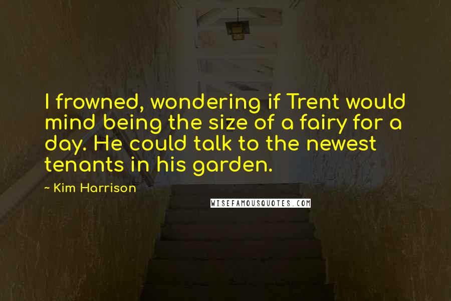 Kim Harrison Quotes: I frowned, wondering if Trent would mind being the size of a fairy for a day. He could talk to the newest tenants in his garden.