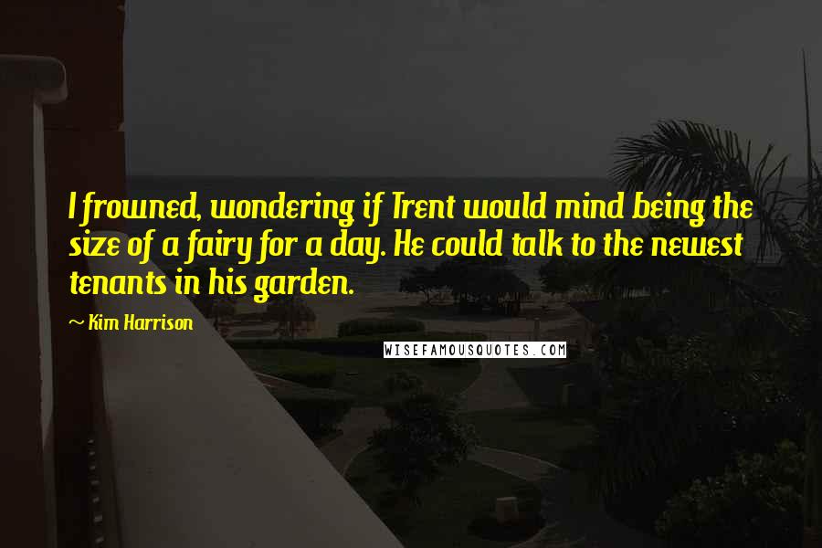 Kim Harrison Quotes: I frowned, wondering if Trent would mind being the size of a fairy for a day. He could talk to the newest tenants in his garden.