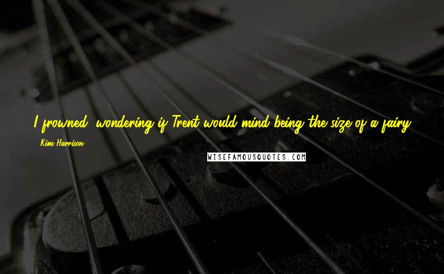 Kim Harrison Quotes: I frowned, wondering if Trent would mind being the size of a fairy for a day. He could talk to the newest tenants in his garden.