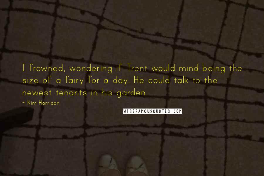 Kim Harrison Quotes: I frowned, wondering if Trent would mind being the size of a fairy for a day. He could talk to the newest tenants in his garden.