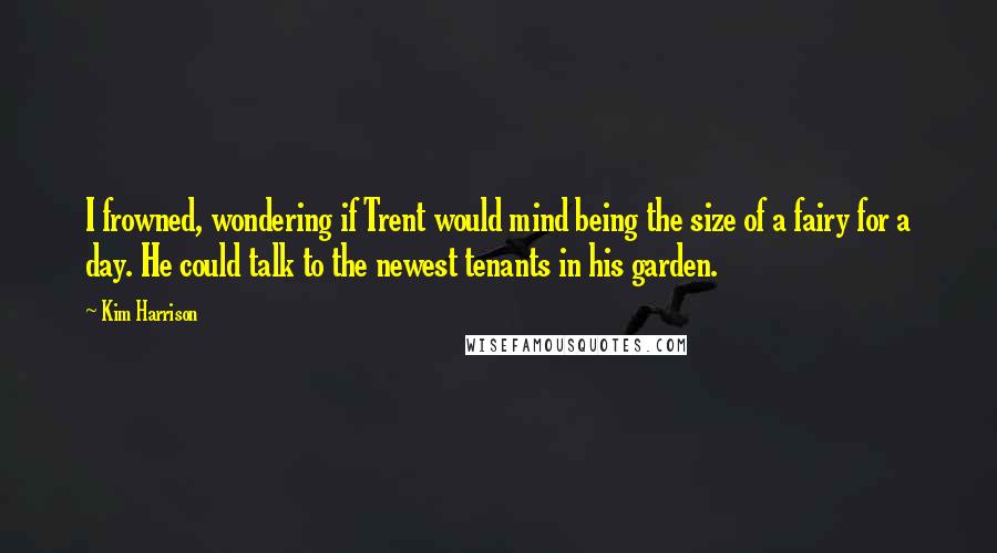 Kim Harrison Quotes: I frowned, wondering if Trent would mind being the size of a fairy for a day. He could talk to the newest tenants in his garden.