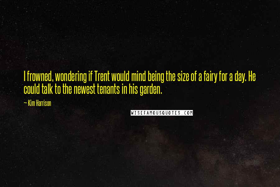 Kim Harrison Quotes: I frowned, wondering if Trent would mind being the size of a fairy for a day. He could talk to the newest tenants in his garden.