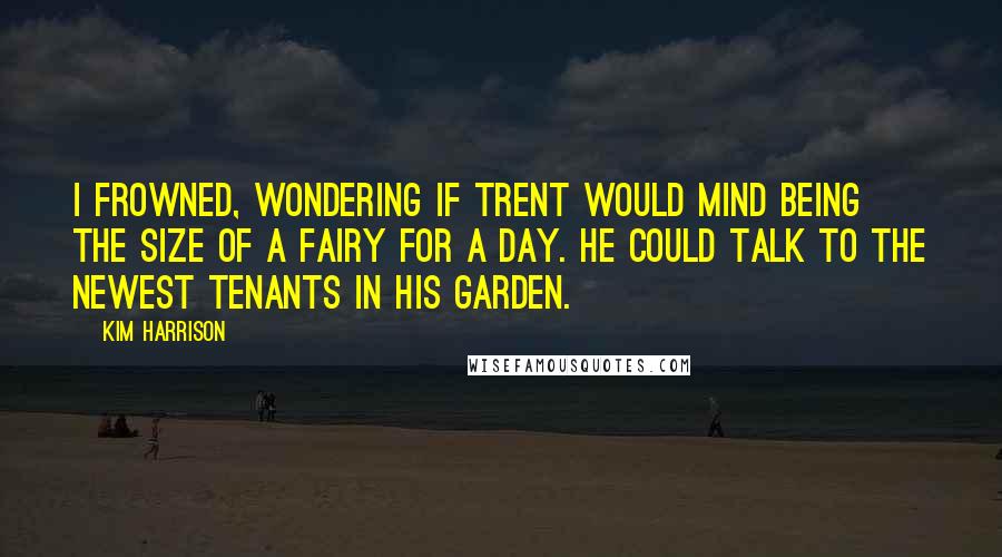 Kim Harrison Quotes: I frowned, wondering if Trent would mind being the size of a fairy for a day. He could talk to the newest tenants in his garden.