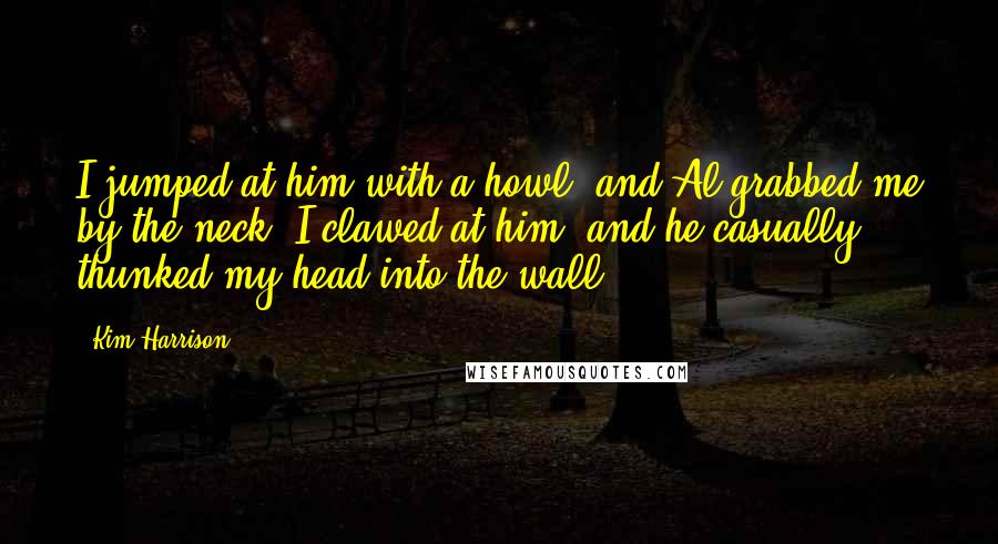 Kim Harrison Quotes: I jumped at him with a howl, and Al grabbed me by the neck. I clawed at him, and he casually thunked my head into the wall.