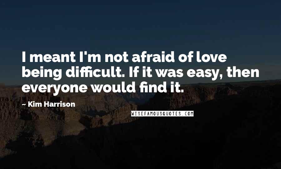 Kim Harrison Quotes: I meant I'm not afraid of love being difficult. If it was easy, then everyone would find it.