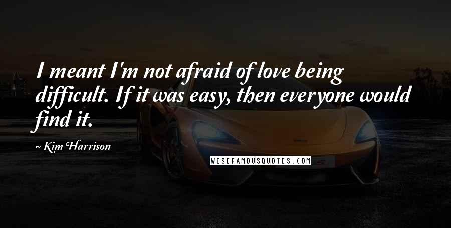 Kim Harrison Quotes: I meant I'm not afraid of love being difficult. If it was easy, then everyone would find it.