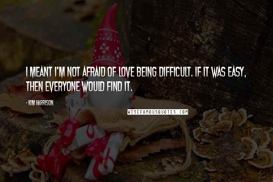 Kim Harrison Quotes: I meant I'm not afraid of love being difficult. If it was easy, then everyone would find it.