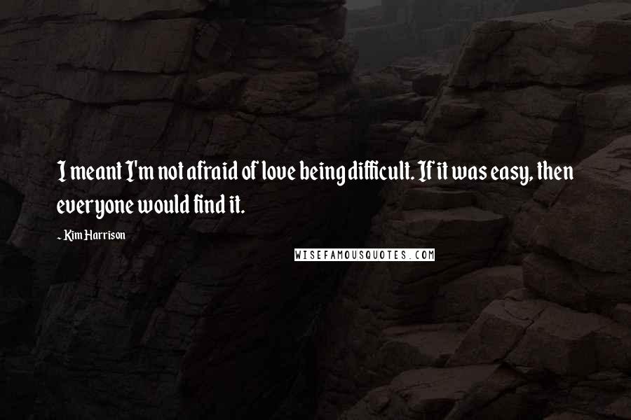 Kim Harrison Quotes: I meant I'm not afraid of love being difficult. If it was easy, then everyone would find it.