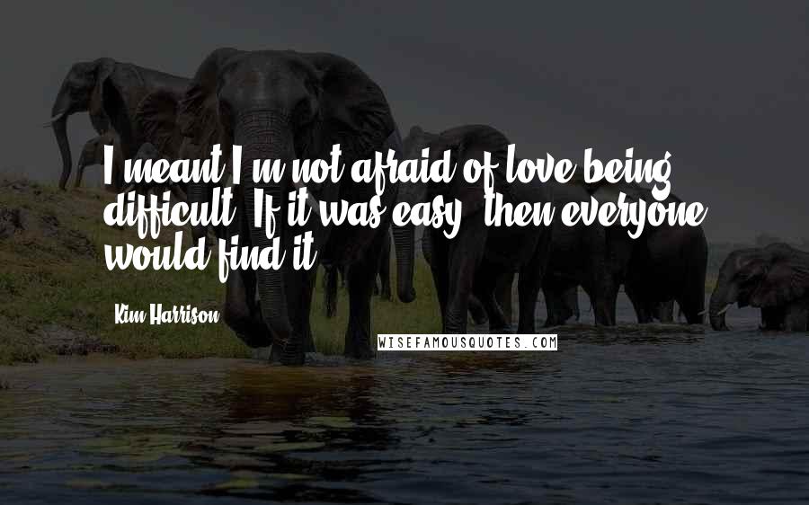 Kim Harrison Quotes: I meant I'm not afraid of love being difficult. If it was easy, then everyone would find it.