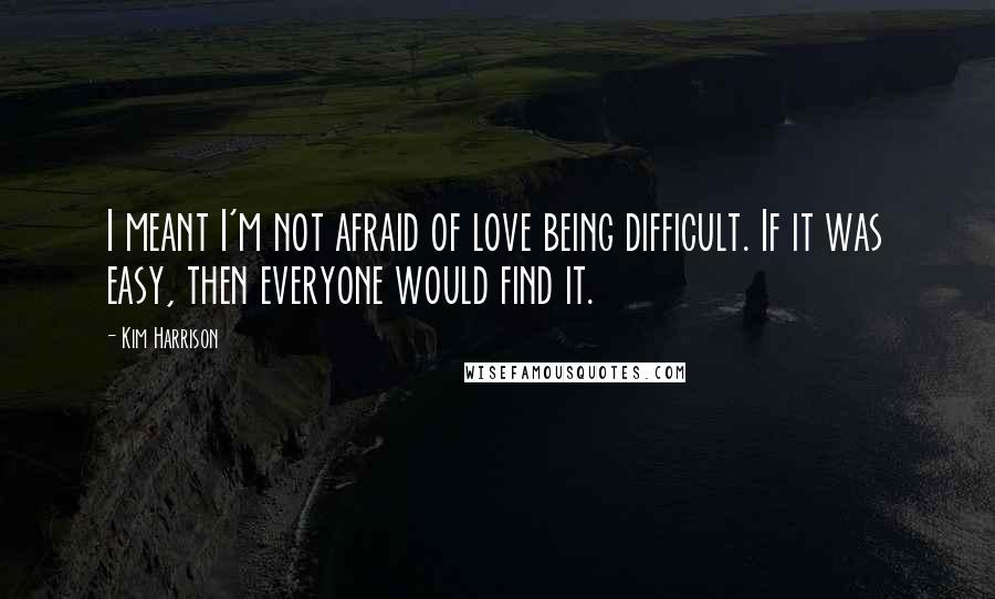 Kim Harrison Quotes: I meant I'm not afraid of love being difficult. If it was easy, then everyone would find it.