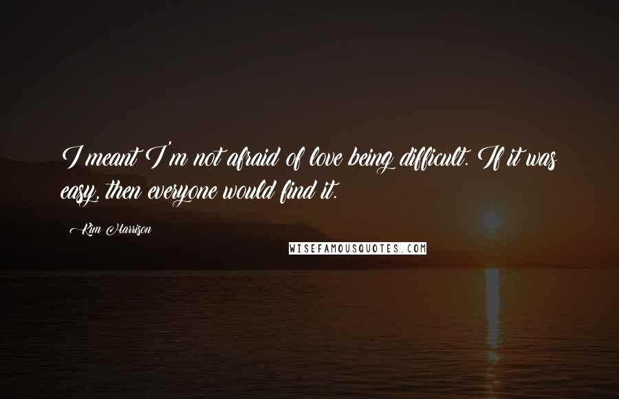 Kim Harrison Quotes: I meant I'm not afraid of love being difficult. If it was easy, then everyone would find it.