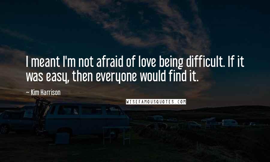 Kim Harrison Quotes: I meant I'm not afraid of love being difficult. If it was easy, then everyone would find it.