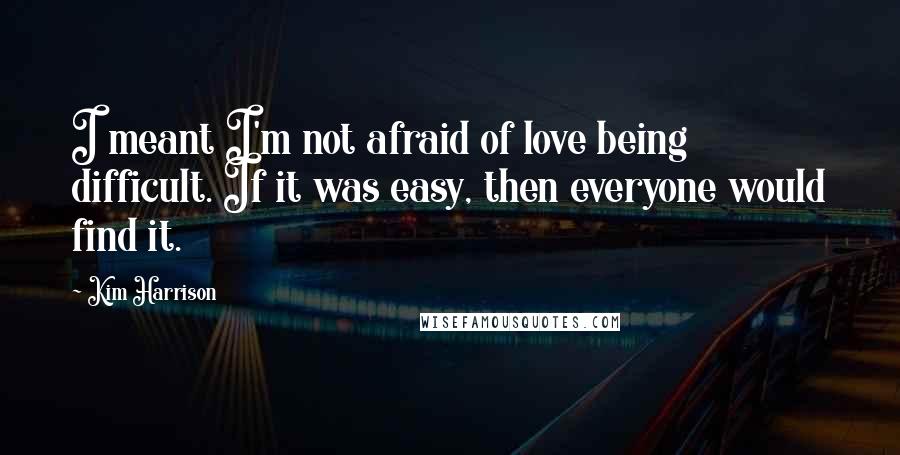 Kim Harrison Quotes: I meant I'm not afraid of love being difficult. If it was easy, then everyone would find it.